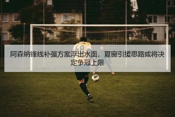 阿森纳锋线补强方案浮出水面，夏窗引援思路或将决定争冠上限